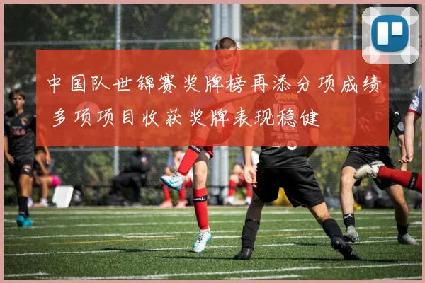 中国队世锦赛奖牌榜再添分项成绩 多项项目收获奖牌表现稳健