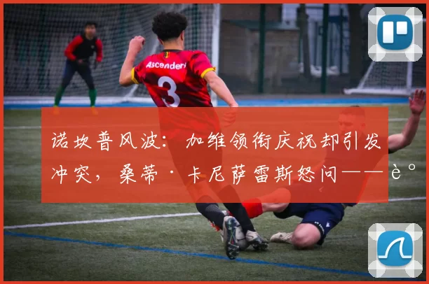 诺坎普风波：加维领衔庆祝却引发冲突，桑蒂·卡尼萨雷斯怒问——谁来管这些顶级球员？