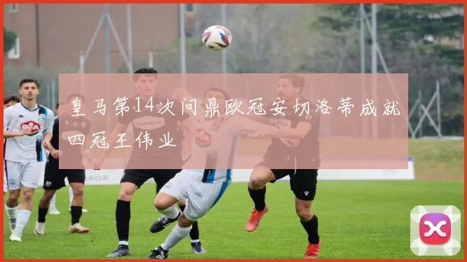 皇马第14次问鼎欧冠安切洛蒂成就四冠王伟业