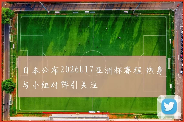 日本公布2026U17亚洲杯赛程 热身与小组对阵引关注