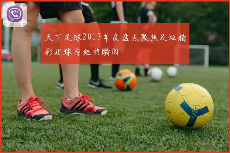 天下足球2013年度盘点聚焦足坛精彩进球与经典瞬间