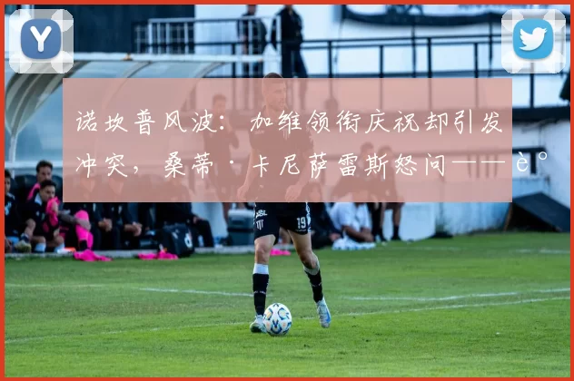 诺坎普风波:加维领衔庆祝却引发冲突,桑蒂·卡尼萨雷斯怒问——谁来管这些顶级球员?