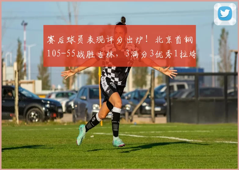 赛后球员表现评分出炉！北京首钢105-55战胜吉林，3满分3优秀1拉垮