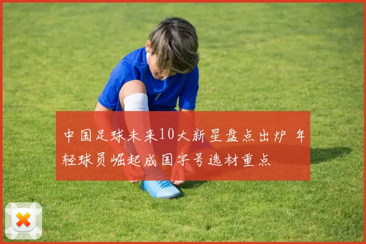 中国足球未来10大新星盘点出炉 年轻球员崛起成国字号选材重点