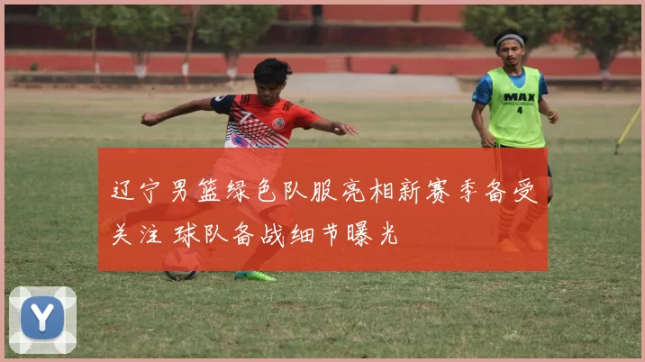 辽宁男篮绿色队服亮相新赛季备受关注 球队备战细节曝光