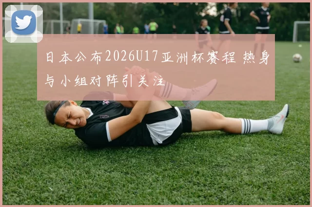 日本公布2026U17亚洲杯赛程 热身与小组对阵引关注