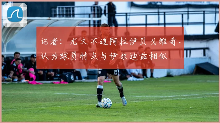 记者：尤文不追阿拉伊贝戈维奇，认为球员特点与伊尔迪兹相似