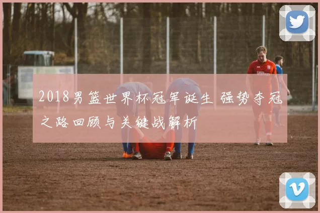 2018男篮世界杯冠军诞生 强势夺冠之路回顾与关键战解析