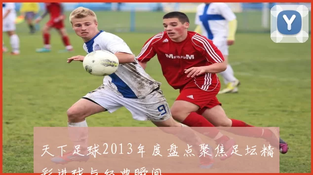 天下足球2013年度盘点聚焦足坛精彩进球与经典瞬间