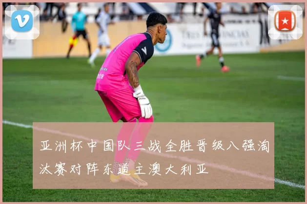 亚洲杯中国队三战全胜晋级八强淘汰赛对阵东道主澳大利亚