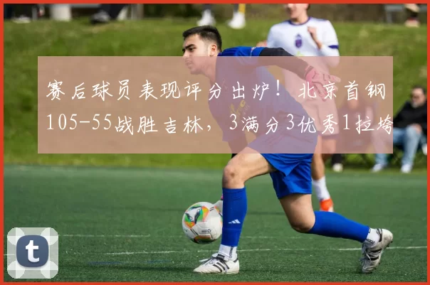 赛后球员表现评分出炉！北京首钢105-55战胜吉林，3满分3优秀1拉垮