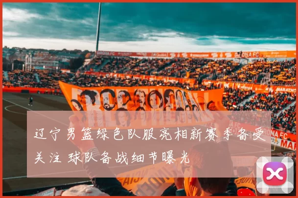 辽宁男篮绿色队服亮相新赛季备受关注 球队备战细节曝光