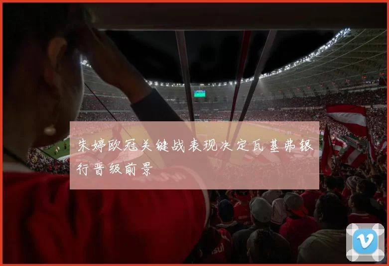 朱婷欧冠关键战表现决定瓦基弗银行晋级前景