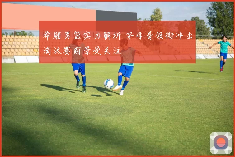 希腊男篮实力解析 字母哥领衔冲击淘汰赛前景受关注