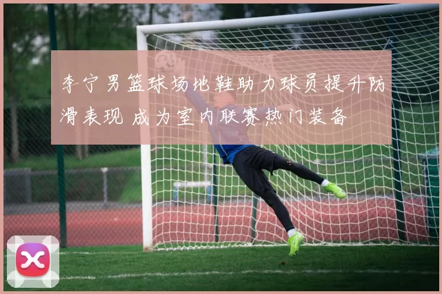 李宁男篮球场地鞋助力球员提升防滑表现 成为室内联赛热门装备