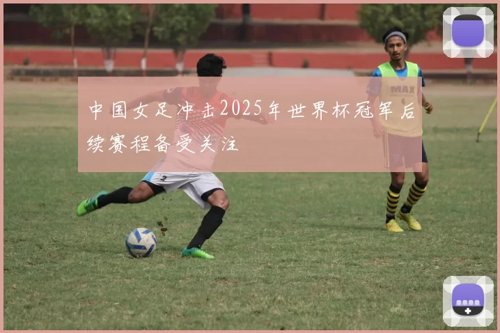 中国女足冲击2025年世界杯冠军后续赛程备受关注