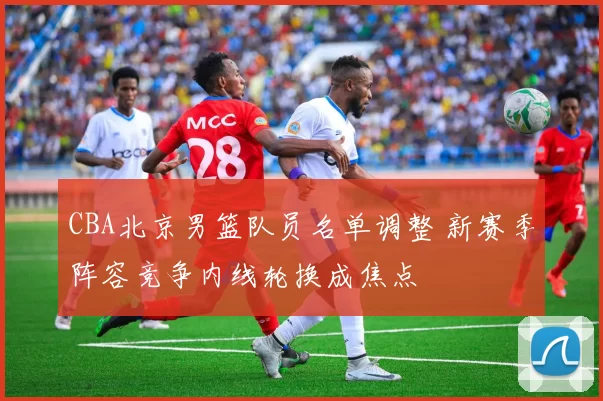 CBA北京男篮队员名单调整 新赛季阵容竞争内线轮换成焦点