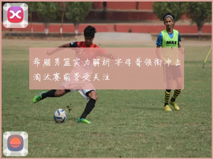 希腊男篮实力解析 字母哥领衔冲击淘汰赛前景受关注