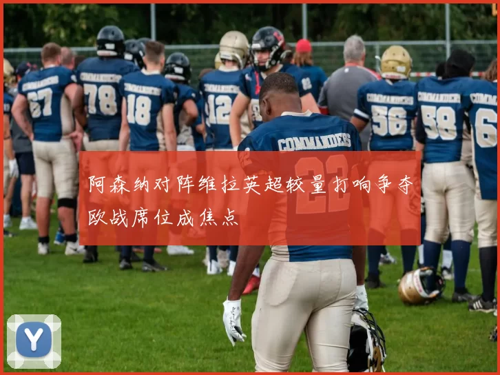 阿森纳对阵维拉英超较量打响争夺欧战席位成焦点