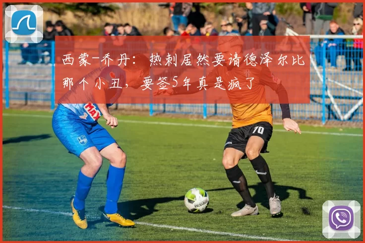 西蒙-乔丹:热刺居然要请德泽尔比那个小丑,要签5年真是疯了