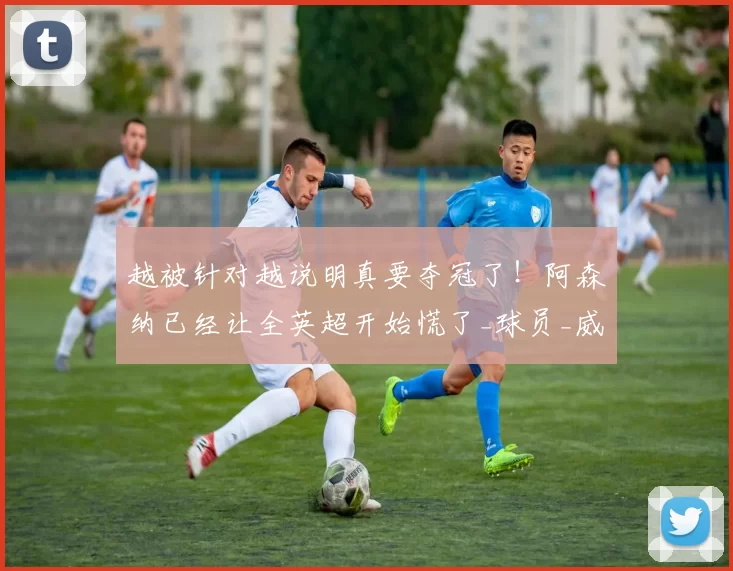 越被针对越说明真要夺冠了！阿森纳已经让全英超开始慌了_球员_威胁_批评