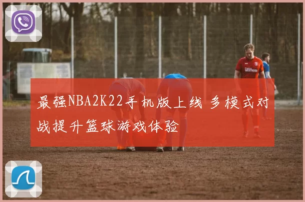最强NBA2K22手机版上线 多模式对战提升篮球游戏体验