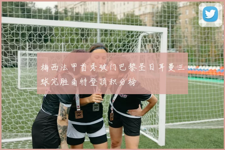 梅西法甲首秀破门巴黎圣日耳曼三球完胜南特登顶积分榜