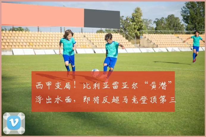 西甲变局！比利亚雷亚尔“黄潜”浮出水面，即将反超马竞登顶第三？