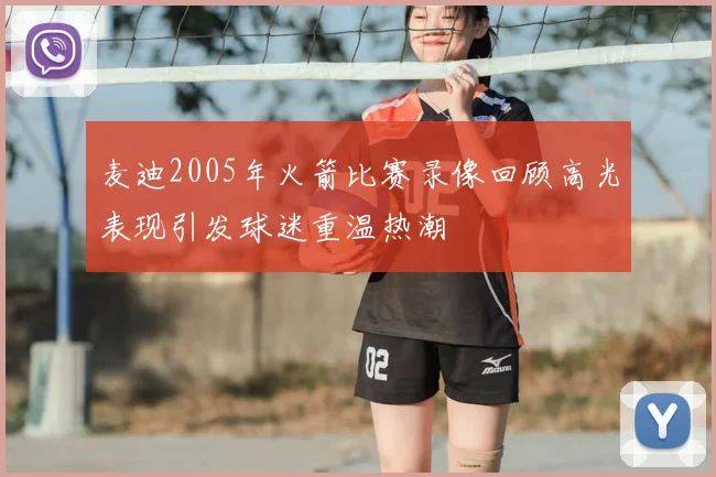 麦迪2005年火箭比赛录像回顾高光表现引发球迷重温热潮