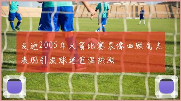 麦迪2005年火箭比赛录像回顾高光表现引发球迷重温热潮