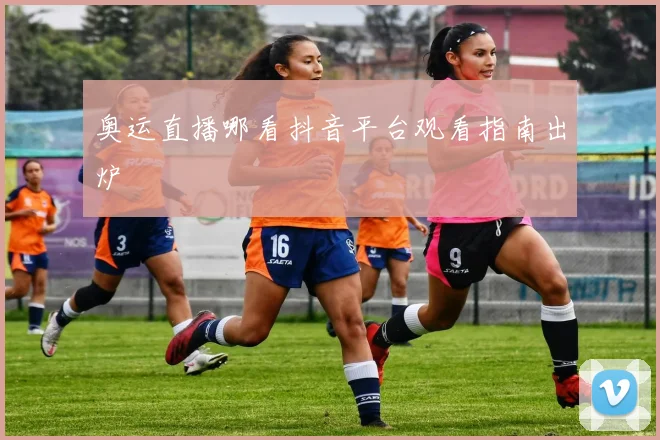 奥运直播哪看抖音平台观看指南出炉