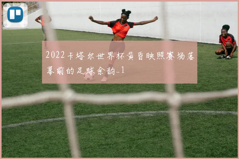 2022卡塔尔世界杯黄昏映照赛场落幕前的足球余韵_1