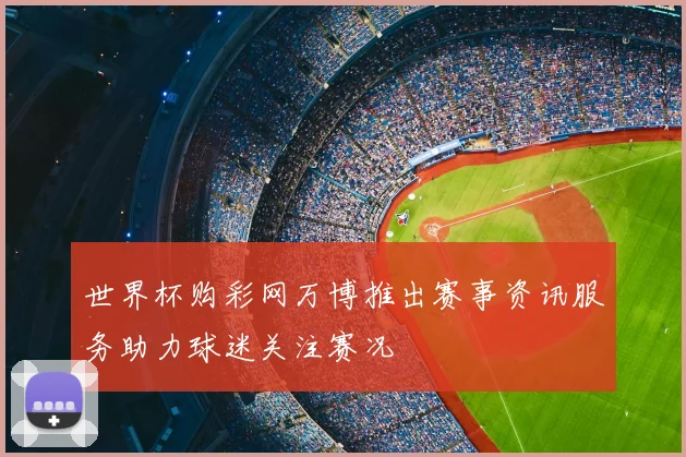 世界杯购彩网万博推出赛事资讯服务助力球迷关注赛况