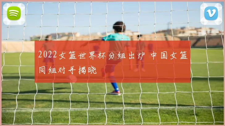 2022女篮世界杯分组出炉 中国女篮同组对手揭晓