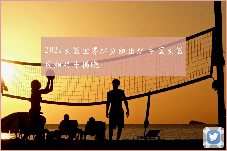2022女篮世界杯分组出炉 中国女篮同组对手揭晓