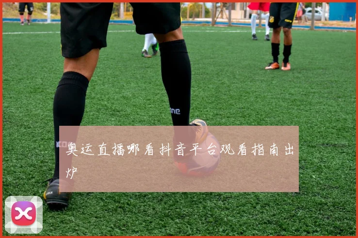 奥运直播哪看抖音平台观看指南出炉