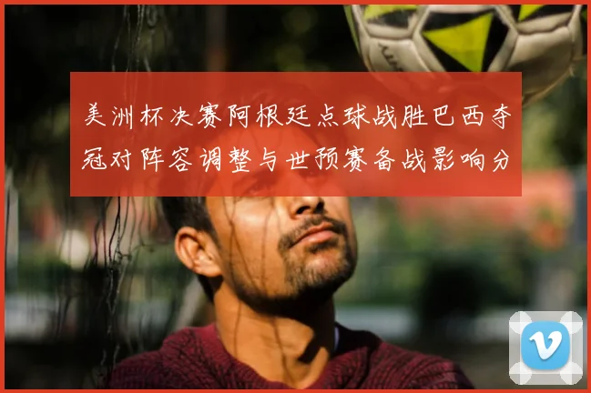 美洲杯决赛阿根廷点球战胜巴西夺冠对阵容调整与世预赛备战影响分析